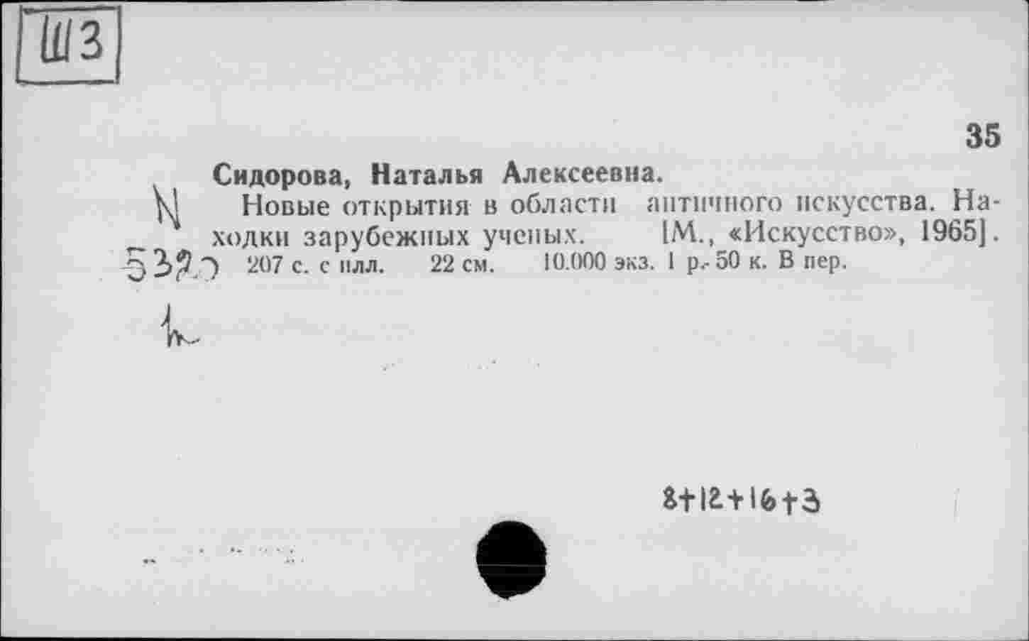 ﻿ШЗ
35 Сидорова, Наталья Алексеевна.
Новые открытия в области античного искусства. Находки зарубежных ученых. IM., «Искусство», 1965]. 207 с- с илл. 22 см. 10.000 экз. 1 р.-50 к. В пер.
к
г+іг+ifetâ